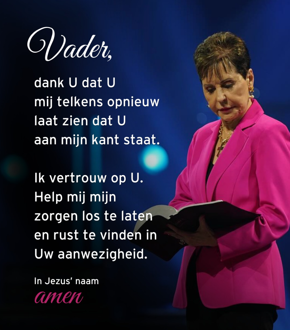 Vader, dank U dat U mij telkens opnieuw laat zien dat U aan mijn kant staat. Ik vertrouw op U. Help mij mijn zorgen los te laten en rust te vinden in Uw aanwezigheid. In Jezus' naam amen. – Joyce Meyer via Instagram